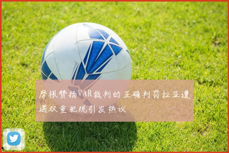 摩根赞扬VAR裁判的正确判罚拉亚遭遇双重犯规引发热议