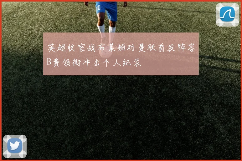 英超收官战布莱顿对曼联首发阵容B费领衔冲击个人纪录