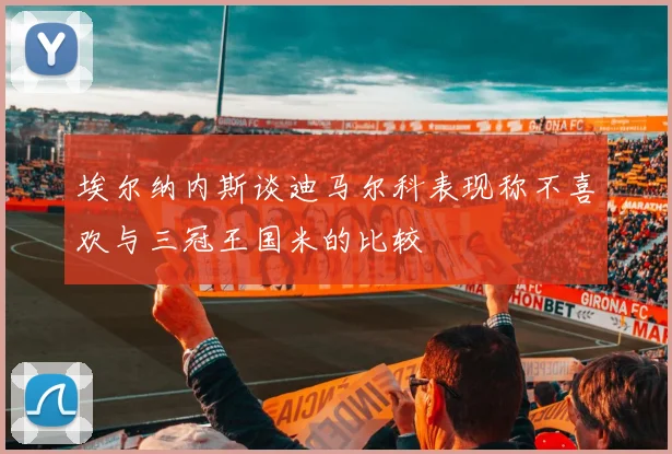 埃尔纳内斯谈迪马尔科表现称不喜欢与三冠王国米的比较