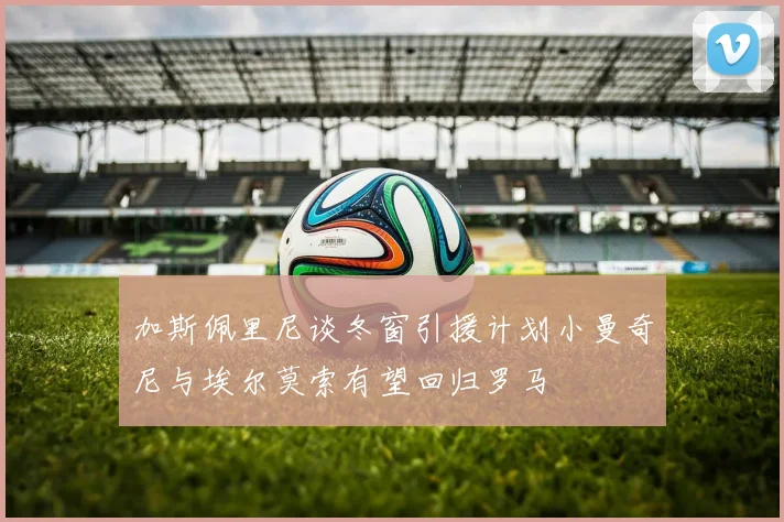 加斯佩里尼谈冬窗引援计划小曼奇尼与埃尔莫索有望回归罗马