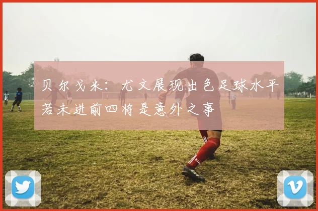 贝尔戈米：尤文展现出色足球水平若未进前四将是意外之事