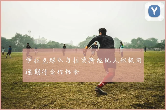 伊拉克球队与拉莫斯经纪人积极沟通期待合作机会