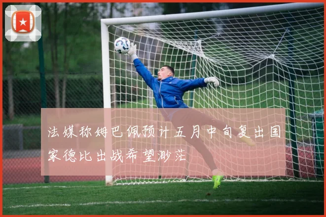 法媒称姆巴佩预计五月中旬复出国家德比出战希望渺茫