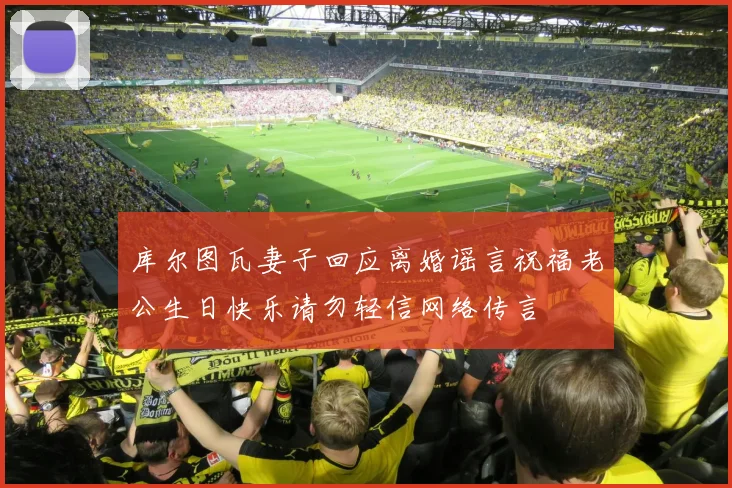 库尔图瓦妻子回应离婚谣言祝福老公生日快乐请勿轻信网络传言