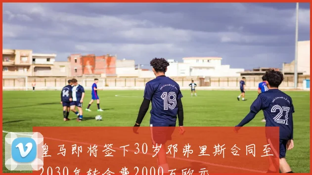 皇马即将签下30岁邓弗里斯合同至2030年转会费2000万欧元