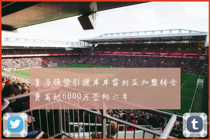 皇马强势引援库库雷利亚加盟转会费高达6000万签约六年