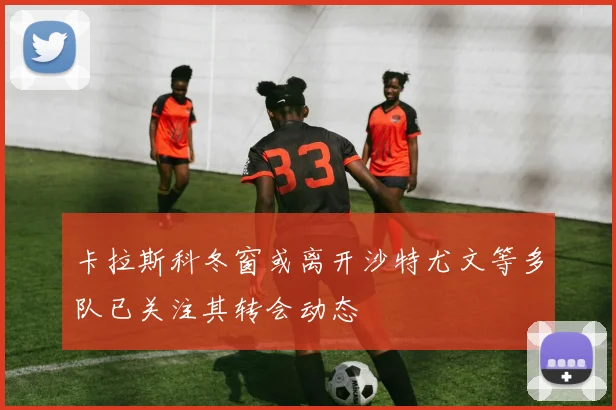 卡拉斯科冬窗或离开沙特尤文等多队已关注其转会动态