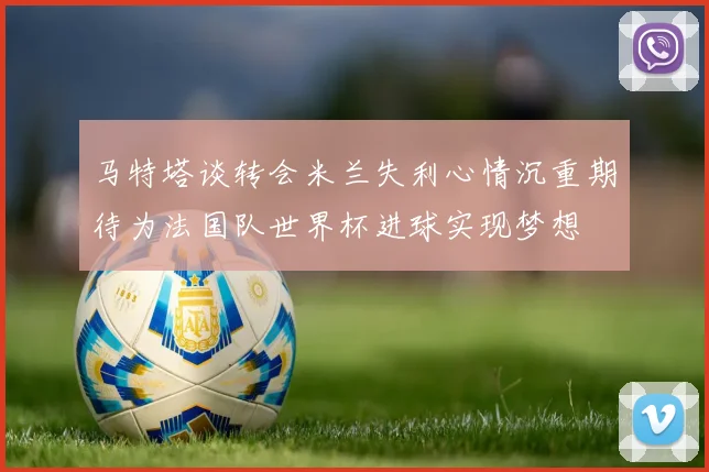 马特塔谈转会米兰失利心情沉重期待为法国队世界杯进球实现梦想