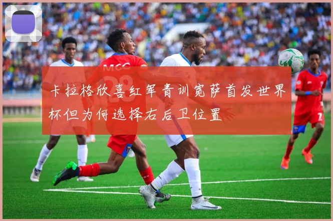 卡拉格欣喜红军青训宽萨首发世界杯但为何选择右后卫位置