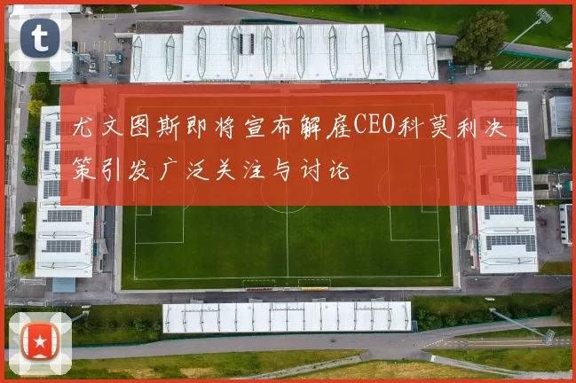 尤文图斯即将宣布解雇CEO科莫利决策引发广泛关注与讨论