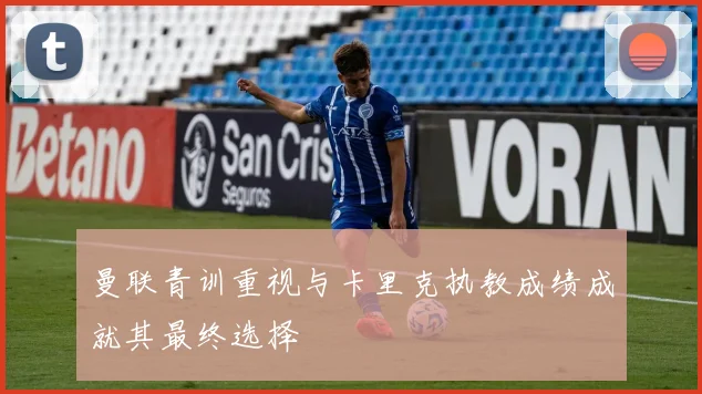 曼联青训重视与卡里克执教成绩成就其最终选择