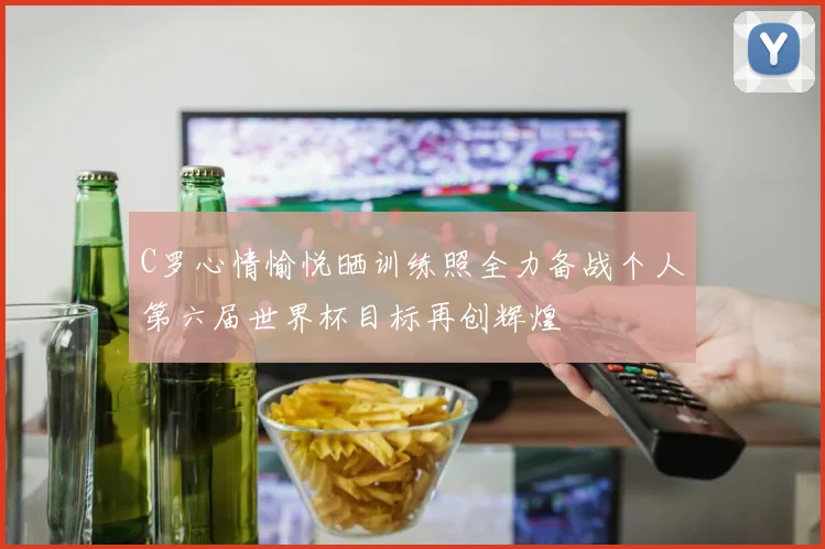C罗心情愉悦晒训练照全力备战个人第六届世界杯目标再创辉煌