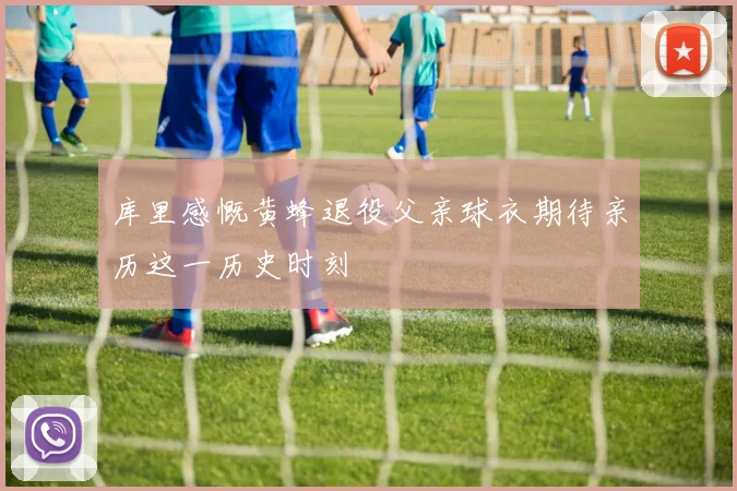 库里感慨黄蜂退役父亲球衣期待亲历这一历史时刻