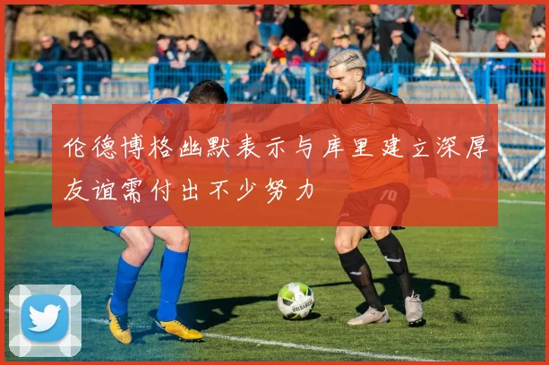 伦德博格幽默表示与库里建立深厚友谊需付出不少努力