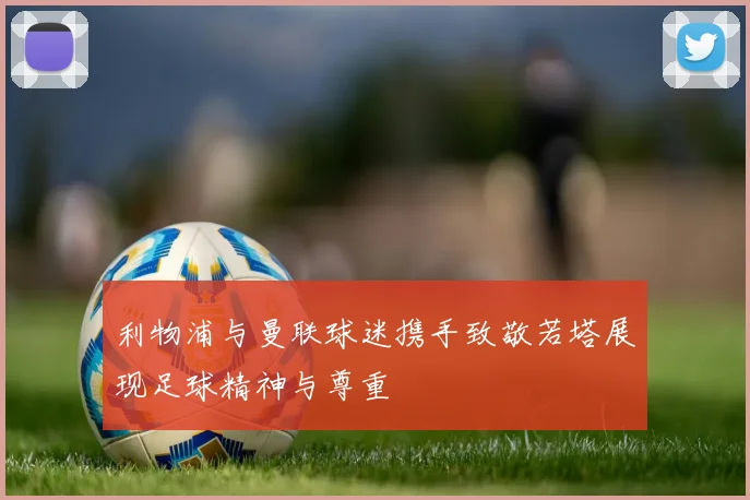 利物浦与曼联球迷携手致敬若塔展现足球精神与尊重