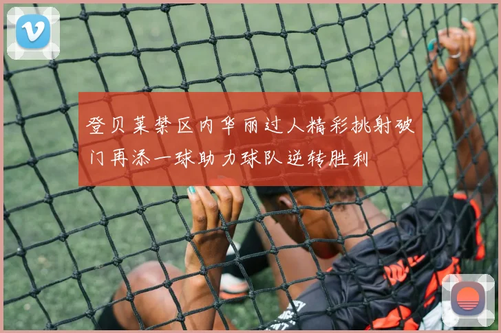 登贝莱禁区内华丽过人精彩挑射破门再添一球助力球队逆转胜利